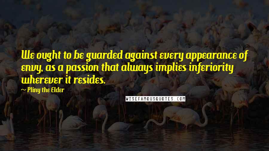 Pliny The Elder Quotes: We ought to be guarded against every appearance of envy, as a passion that always implies inferiority wherever it resides.