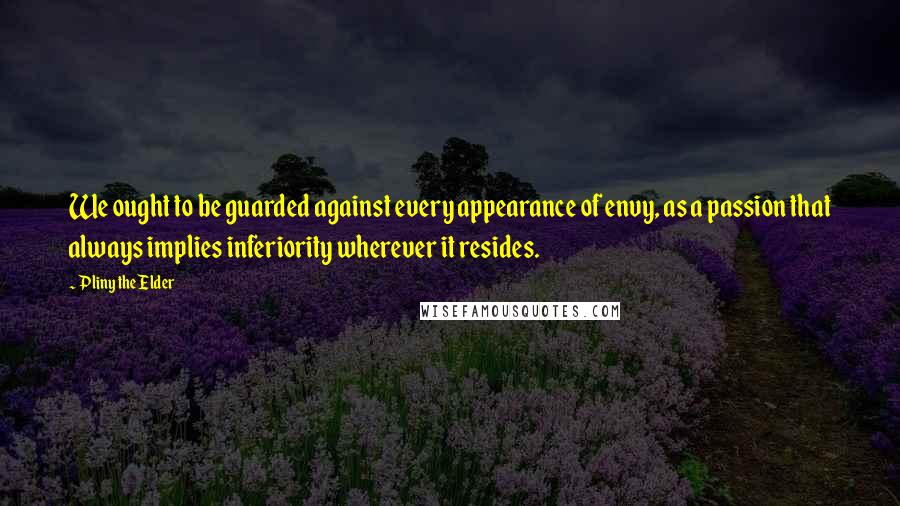 Pliny The Elder Quotes: We ought to be guarded against every appearance of envy, as a passion that always implies inferiority wherever it resides.