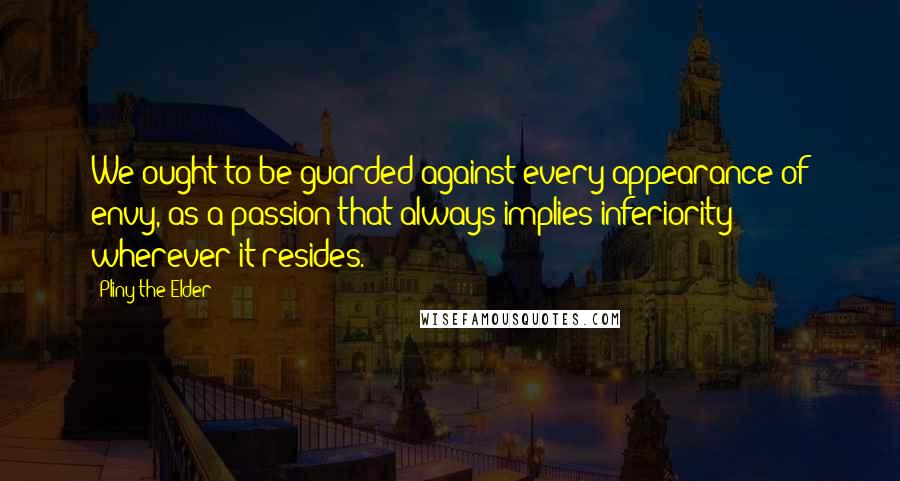 Pliny The Elder Quotes: We ought to be guarded against every appearance of envy, as a passion that always implies inferiority wherever it resides.