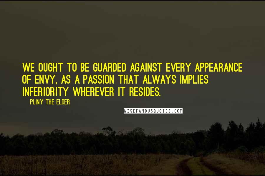 Pliny The Elder Quotes: We ought to be guarded against every appearance of envy, as a passion that always implies inferiority wherever it resides.