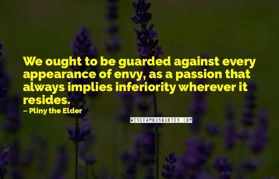 Pliny The Elder Quotes: We ought to be guarded against every appearance of envy, as a passion that always implies inferiority wherever it resides.