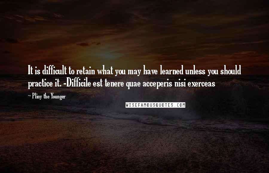 Pliny The Younger Quotes: It is difficult to retain what you may have learned unless you should practice it. -Difficile est tenere quae acceperis nisi exerceas