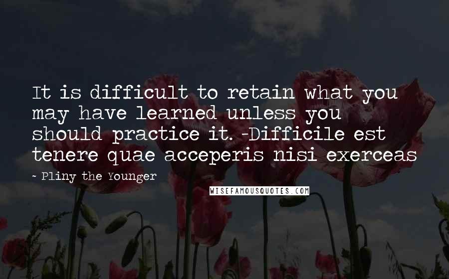 Pliny The Younger Quotes: It is difficult to retain what you may have learned unless you should practice it. -Difficile est tenere quae acceperis nisi exerceas