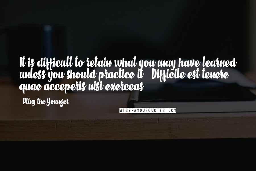 Pliny The Younger Quotes: It is difficult to retain what you may have learned unless you should practice it. -Difficile est tenere quae acceperis nisi exerceas