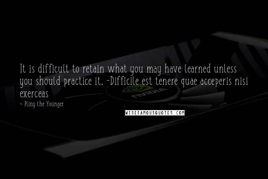 Pliny The Younger Quotes: It is difficult to retain what you may have learned unless you should practice it. -Difficile est tenere quae acceperis nisi exerceas