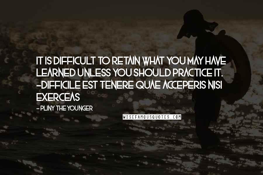 Pliny The Younger Quotes: It is difficult to retain what you may have learned unless you should practice it. -Difficile est tenere quae acceperis nisi exerceas