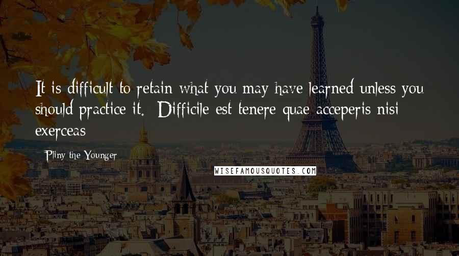 Pliny The Younger Quotes: It is difficult to retain what you may have learned unless you should practice it. -Difficile est tenere quae acceperis nisi exerceas