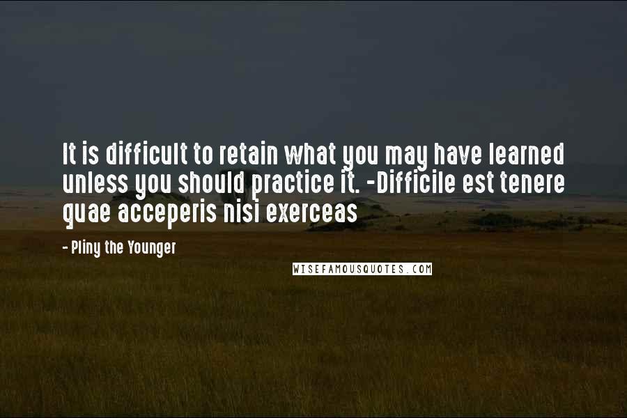 Pliny The Younger Quotes: It is difficult to retain what you may have learned unless you should practice it. -Difficile est tenere quae acceperis nisi exerceas