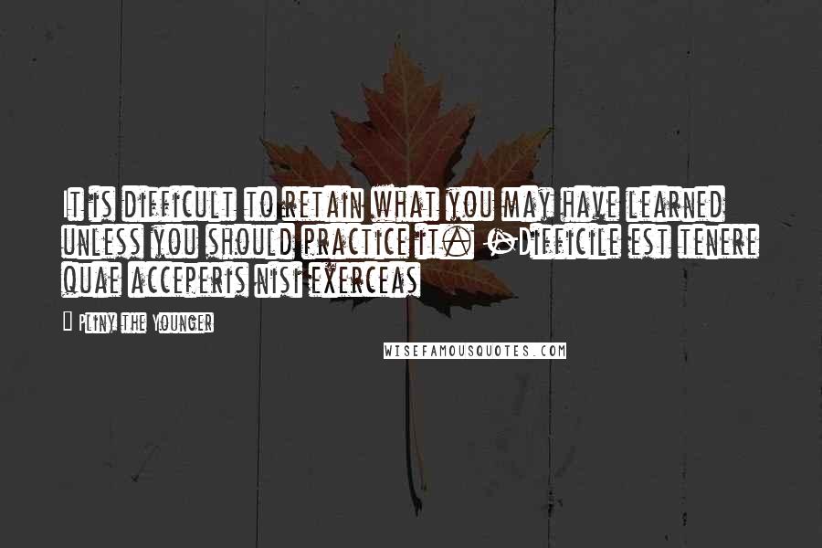 Pliny The Younger Quotes: It is difficult to retain what you may have learned unless you should practice it. -Difficile est tenere quae acceperis nisi exerceas