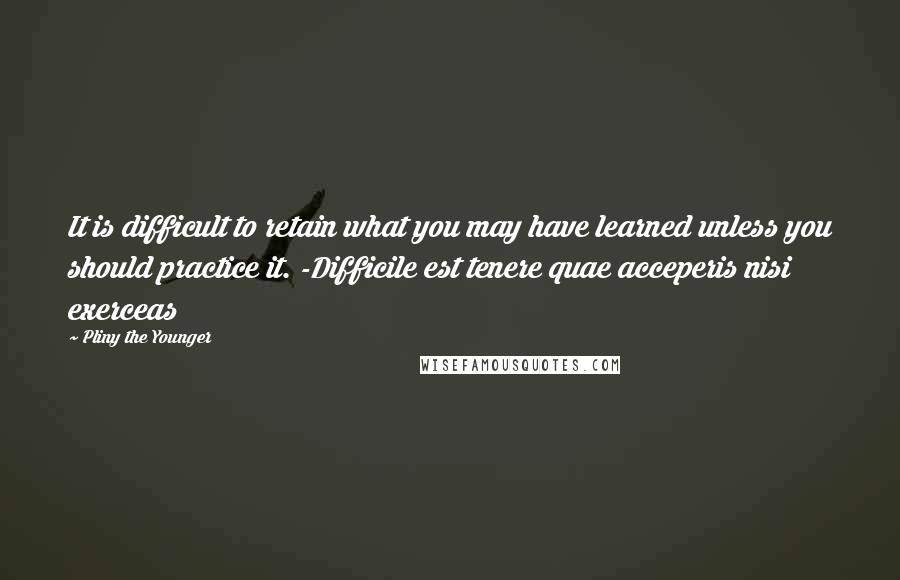 Pliny The Younger Quotes: It is difficult to retain what you may have learned unless you should practice it. -Difficile est tenere quae acceperis nisi exerceas