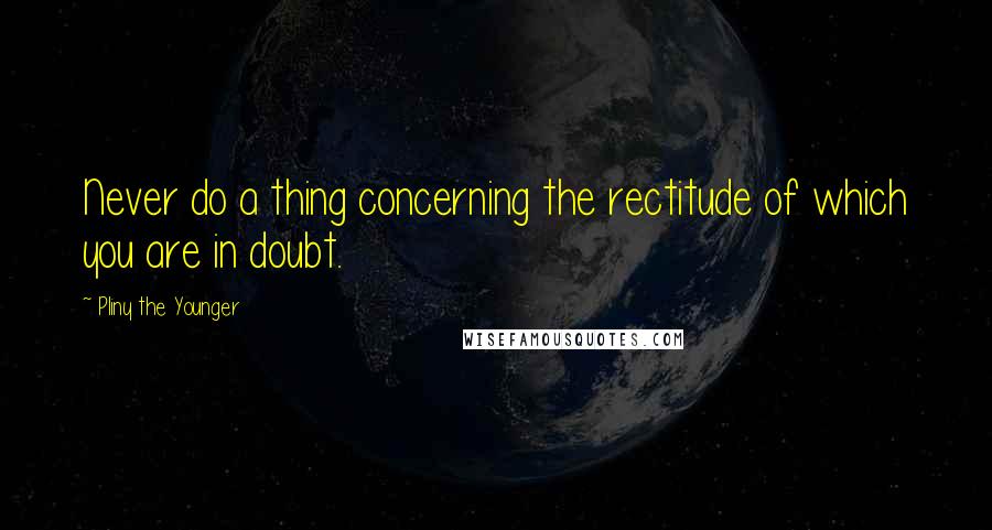 Pliny The Younger Quotes: Never do a thing concerning the rectitude of which you are in doubt.