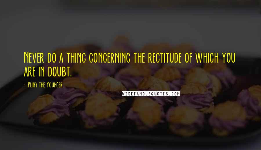 Pliny The Younger Quotes: Never do a thing concerning the rectitude of which you are in doubt.