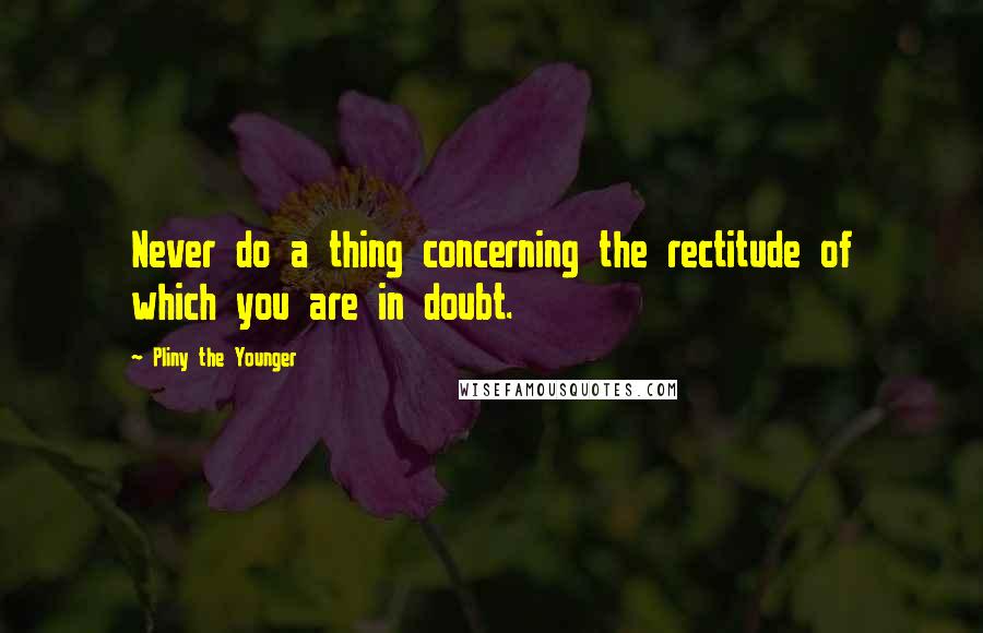 Pliny The Younger Quotes: Never do a thing concerning the rectitude of which you are in doubt.