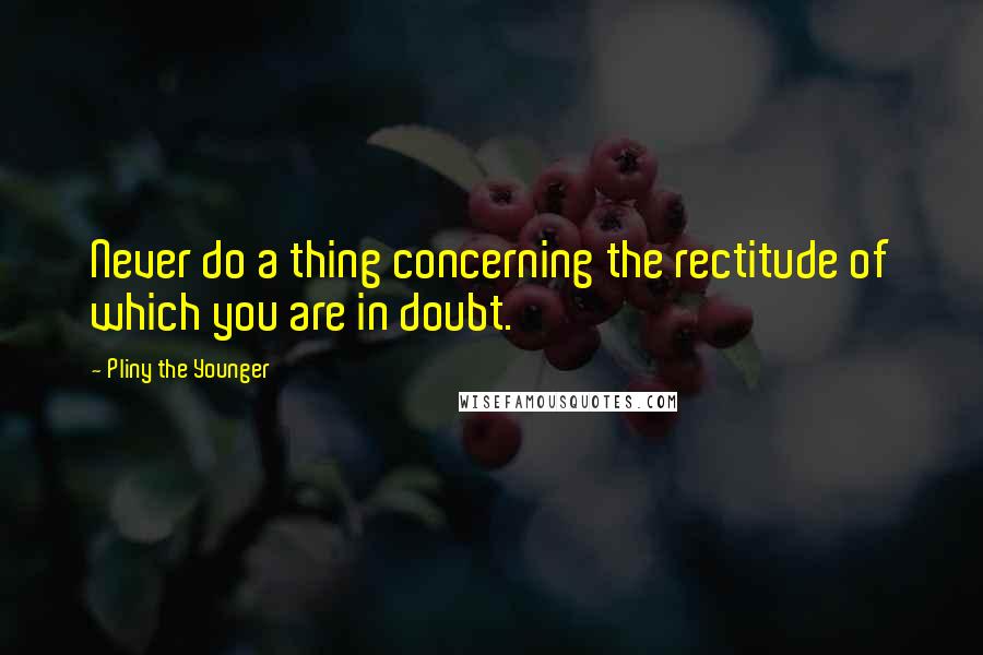 Pliny The Younger Quotes: Never do a thing concerning the rectitude of which you are in doubt.