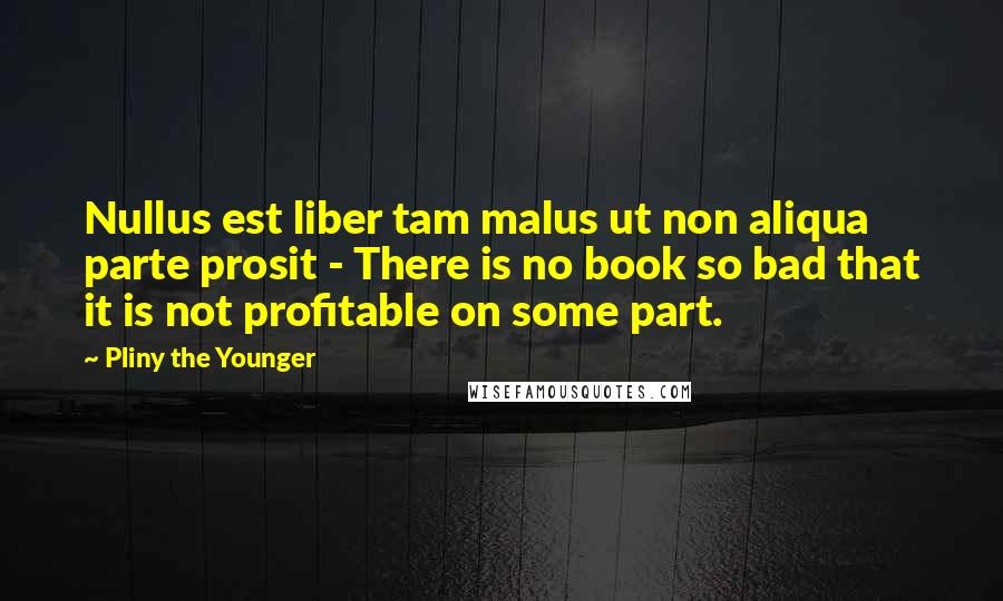 Pliny The Younger Quotes: Nullus est liber tam malus ut non aliqua parte prosit - There is no book so bad that it is not profitable on some part.