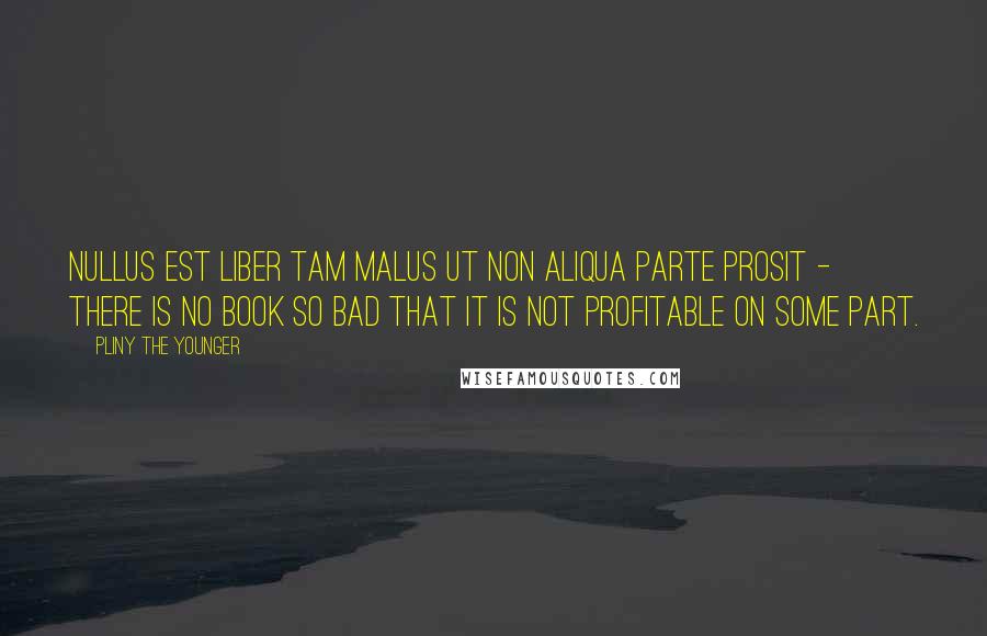 Pliny The Younger Quotes: Nullus est liber tam malus ut non aliqua parte prosit - There is no book so bad that it is not profitable on some part.