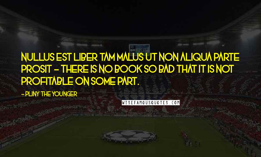 Pliny The Younger Quotes: Nullus est liber tam malus ut non aliqua parte prosit - There is no book so bad that it is not profitable on some part.