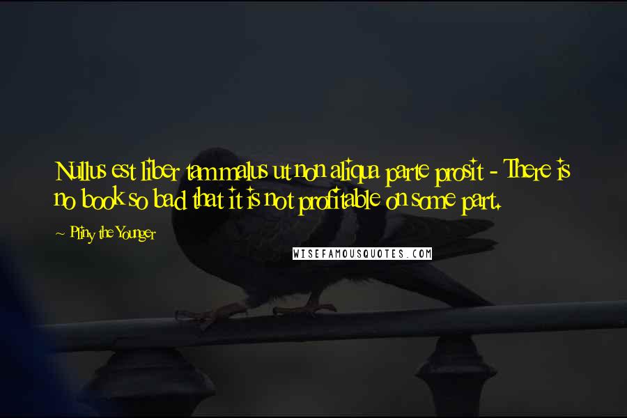 Pliny The Younger Quotes: Nullus est liber tam malus ut non aliqua parte prosit - There is no book so bad that it is not profitable on some part.