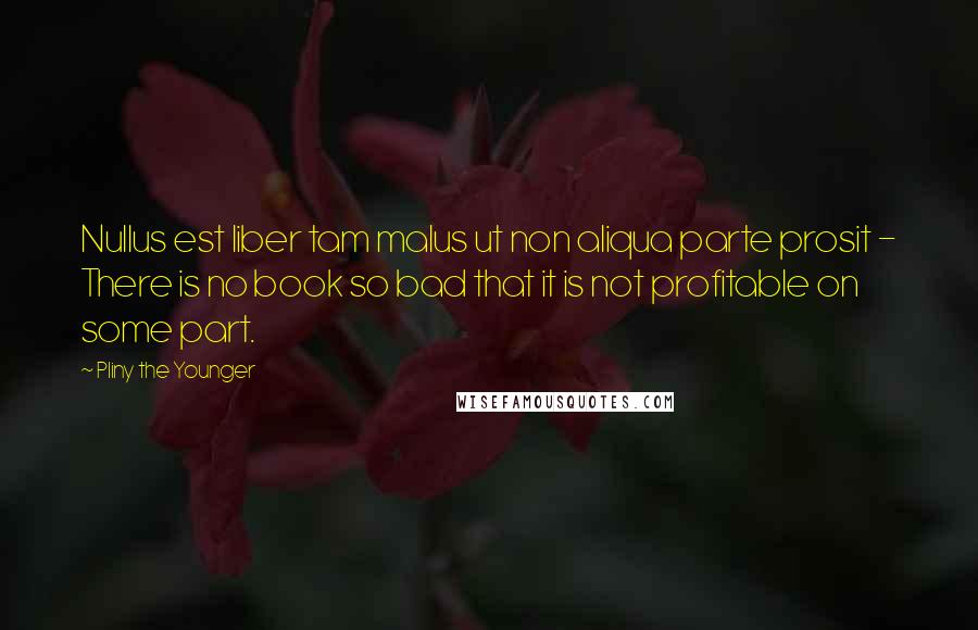 Pliny The Younger Quotes: Nullus est liber tam malus ut non aliqua parte prosit - There is no book so bad that it is not profitable on some part.