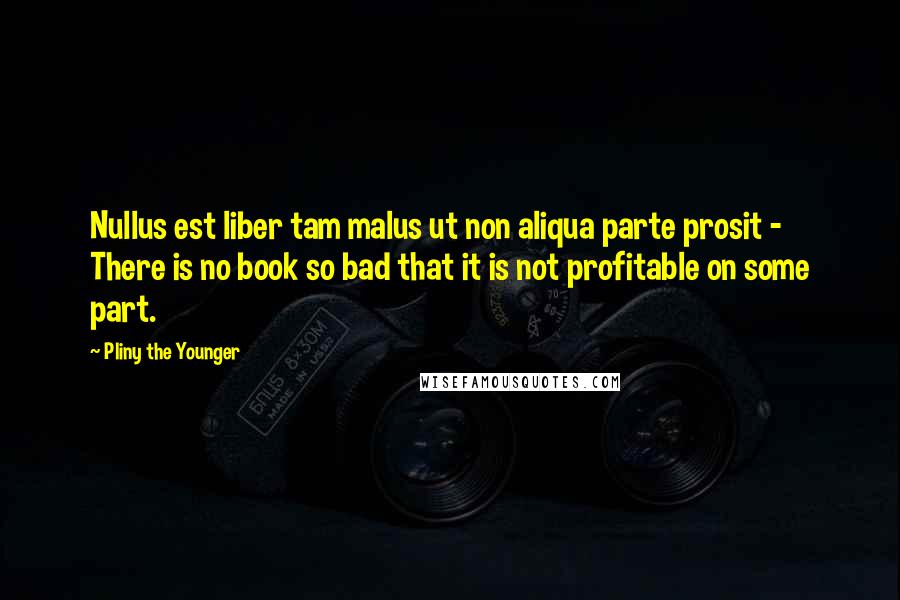 Pliny The Younger Quotes: Nullus est liber tam malus ut non aliqua parte prosit - There is no book so bad that it is not profitable on some part.