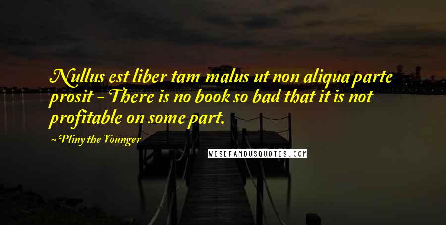 Pliny The Younger Quotes: Nullus est liber tam malus ut non aliqua parte prosit - There is no book so bad that it is not profitable on some part.
