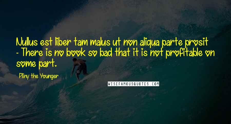 Pliny The Younger Quotes: Nullus est liber tam malus ut non aliqua parte prosit - There is no book so bad that it is not profitable on some part.