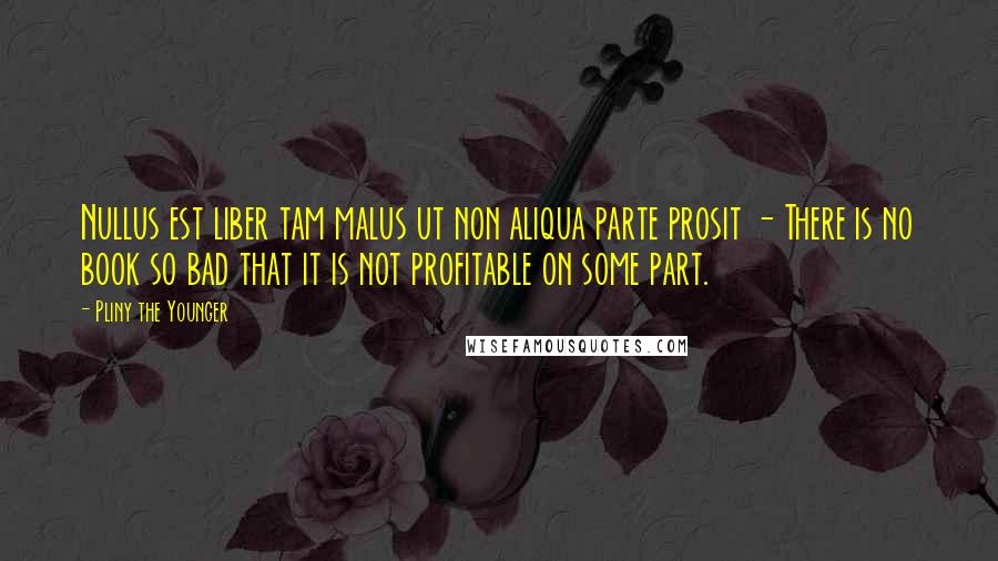 Pliny The Younger Quotes: Nullus est liber tam malus ut non aliqua parte prosit - There is no book so bad that it is not profitable on some part.