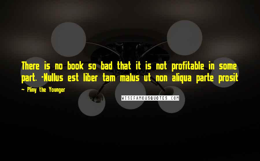 Pliny The Younger Quotes: There is no book so bad that it is not profitable in some part. -Nullus est liber tam malus ut non aliqua parte prosit