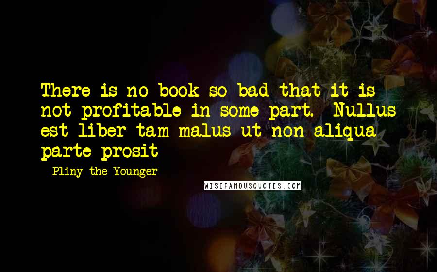 Pliny The Younger Quotes: There is no book so bad that it is not profitable in some part. -Nullus est liber tam malus ut non aliqua parte prosit