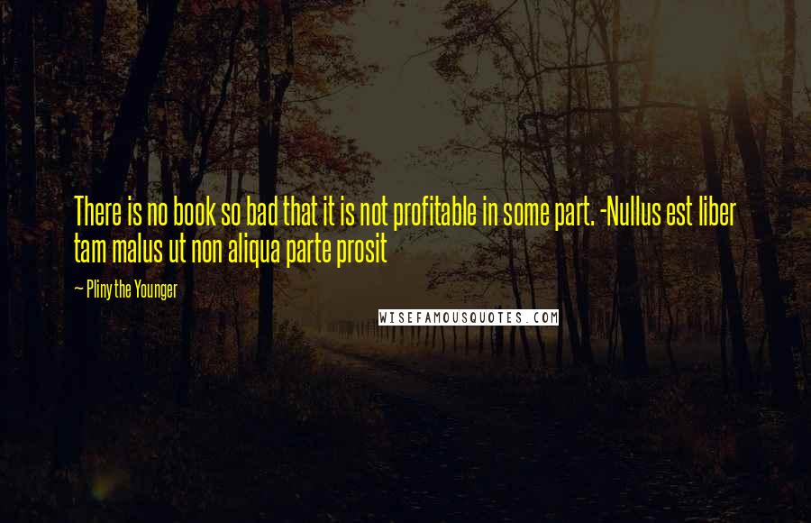 Pliny The Younger Quotes: There is no book so bad that it is not profitable in some part. -Nullus est liber tam malus ut non aliqua parte prosit