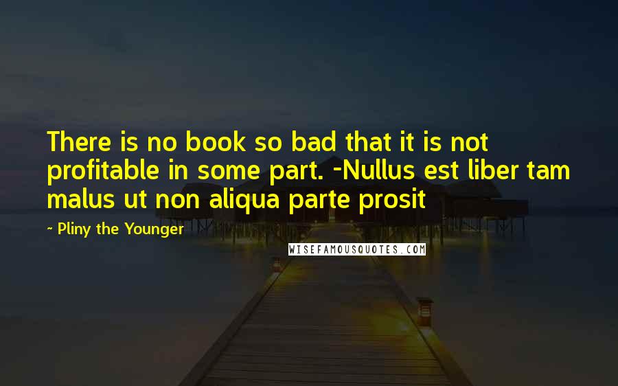 Pliny The Younger Quotes: There is no book so bad that it is not profitable in some part. -Nullus est liber tam malus ut non aliqua parte prosit