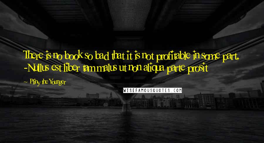 Pliny The Younger Quotes: There is no book so bad that it is not profitable in some part. -Nullus est liber tam malus ut non aliqua parte prosit