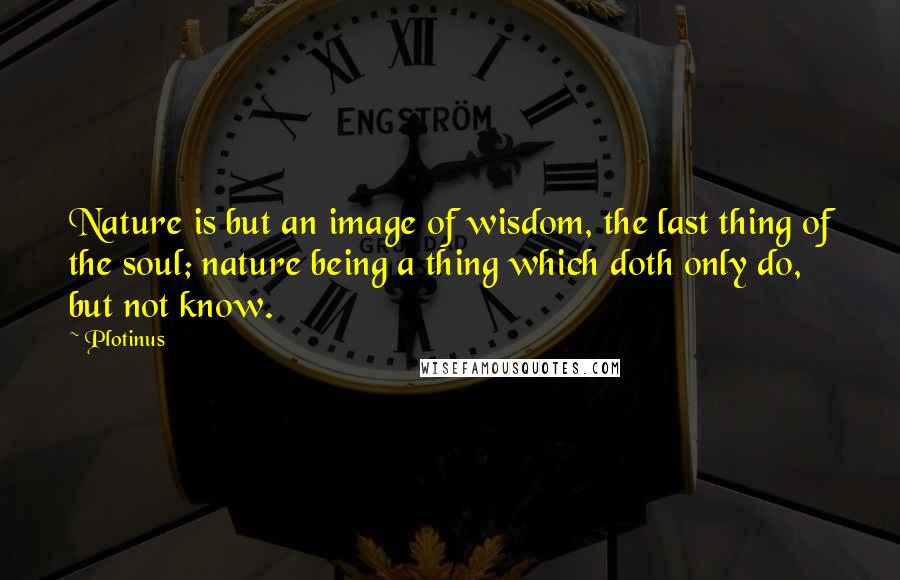 Plotinus Quotes: Nature is but an image of wisdom, the last thing of the soul; nature being a thing which doth only do, but not know.