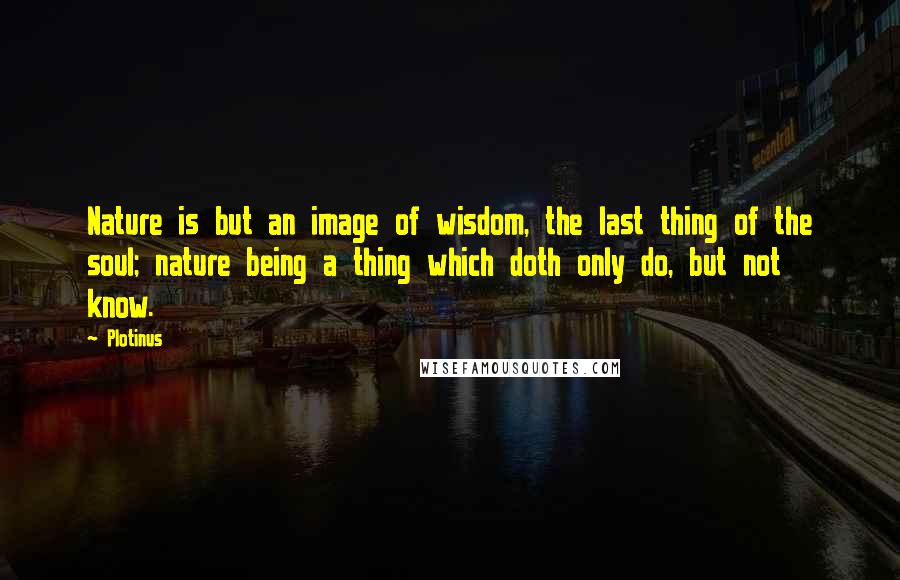 Plotinus Quotes: Nature is but an image of wisdom, the last thing of the soul; nature being a thing which doth only do, but not know.