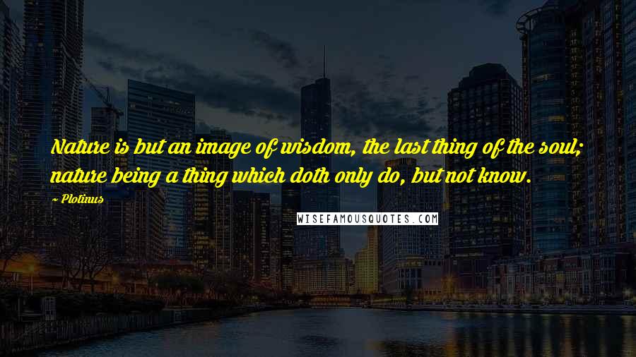 Plotinus Quotes: Nature is but an image of wisdom, the last thing of the soul; nature being a thing which doth only do, but not know.