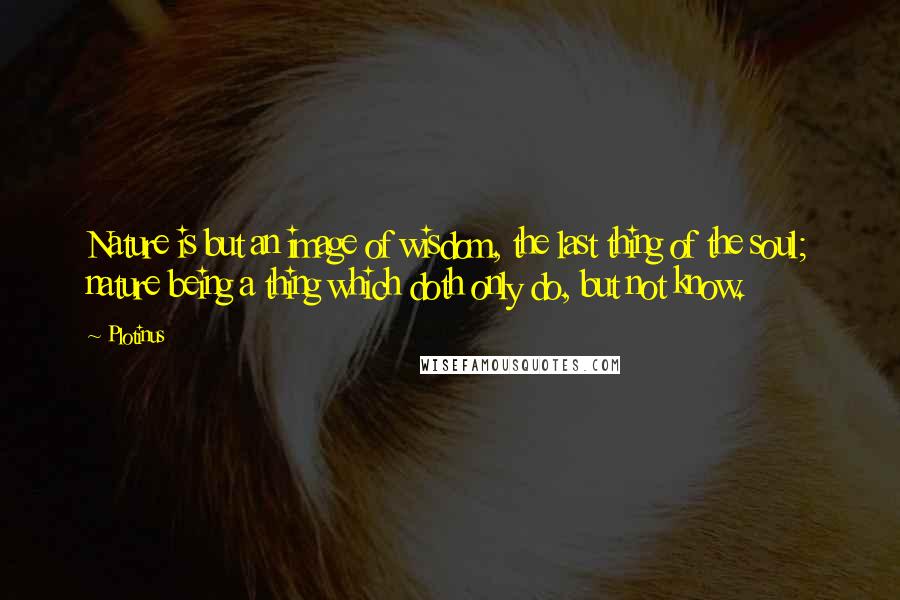 Plotinus Quotes: Nature is but an image of wisdom, the last thing of the soul; nature being a thing which doth only do, but not know.