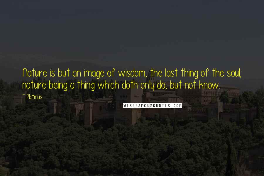 Plotinus Quotes: Nature is but an image of wisdom, the last thing of the soul; nature being a thing which doth only do, but not know.