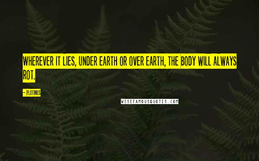 Plotinus Quotes: Wherever it lies, under earth or over earth, the body will always rot.