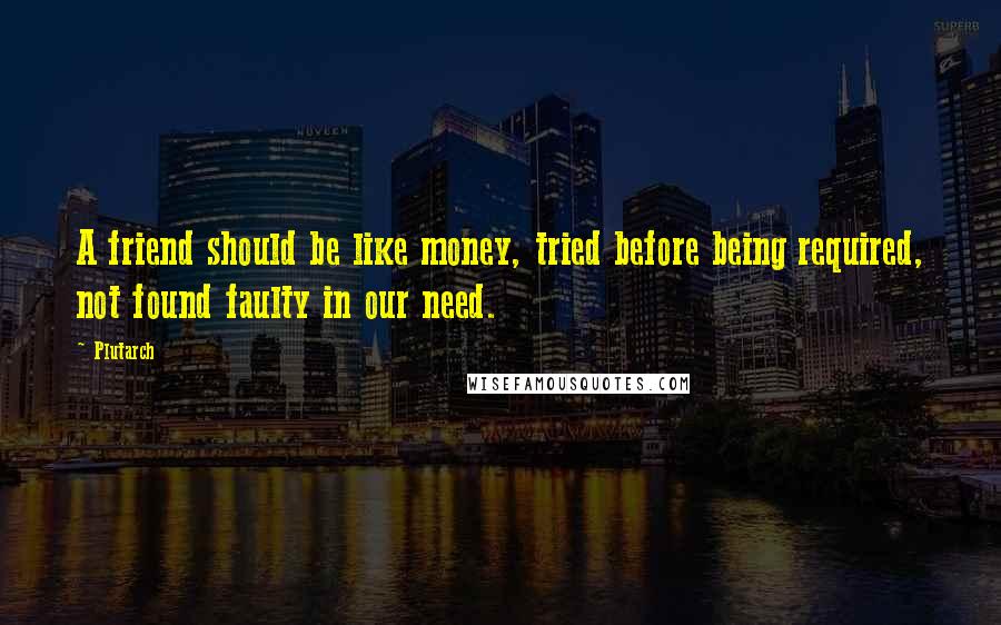 Plutarch Quotes: A friend should be like money, tried before being required, not found faulty in our need.