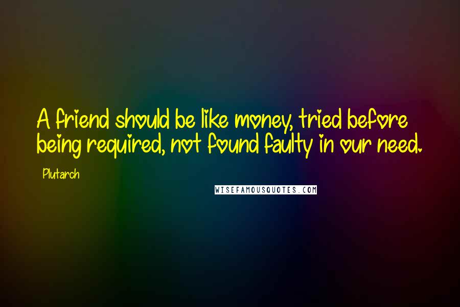 Plutarch Quotes: A friend should be like money, tried before being required, not found faulty in our need.