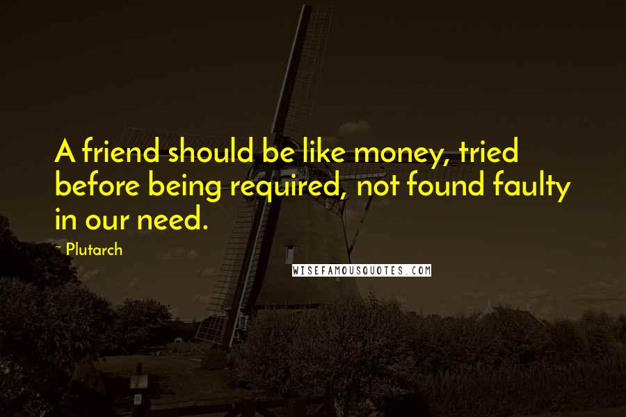 Plutarch Quotes: A friend should be like money, tried before being required, not found faulty in our need.