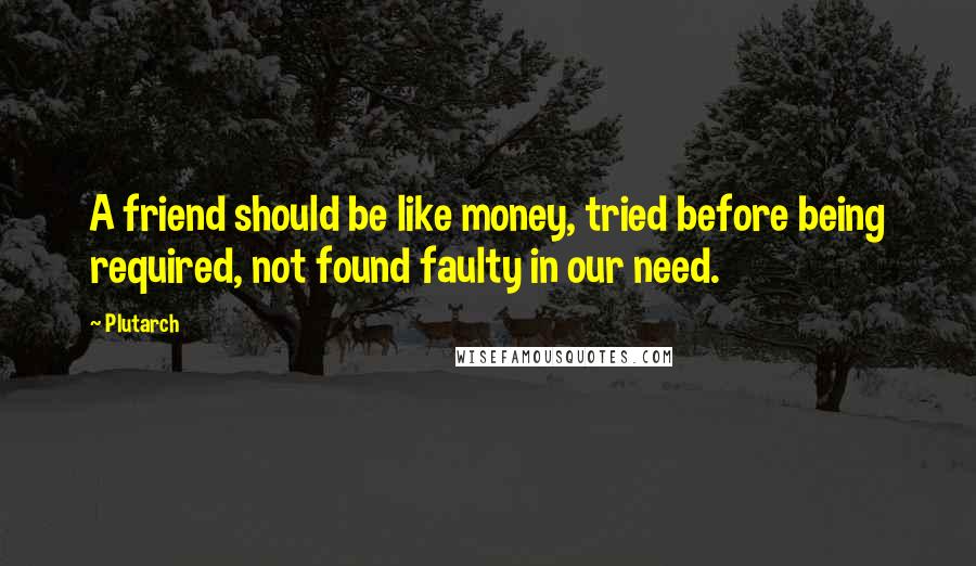 Plutarch Quotes: A friend should be like money, tried before being required, not found faulty in our need.