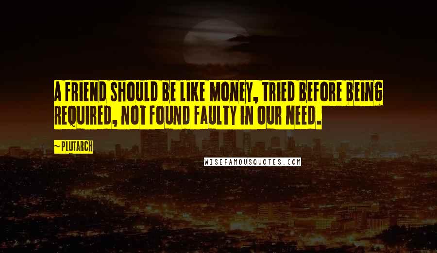 Plutarch Quotes: A friend should be like money, tried before being required, not found faulty in our need.