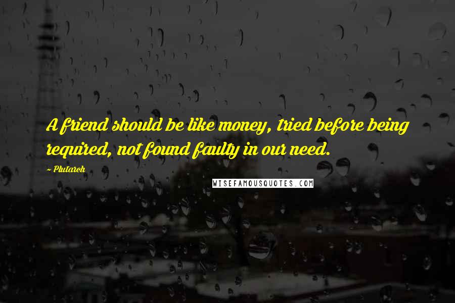 Plutarch Quotes: A friend should be like money, tried before being required, not found faulty in our need.