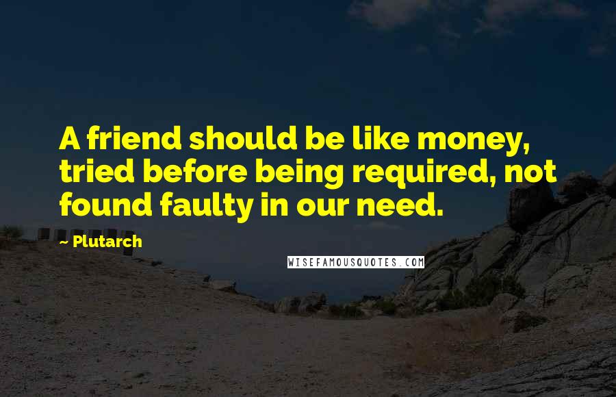 Plutarch Quotes: A friend should be like money, tried before being required, not found faulty in our need.