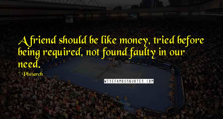 Plutarch Quotes: A friend should be like money, tried before being required, not found faulty in our need.