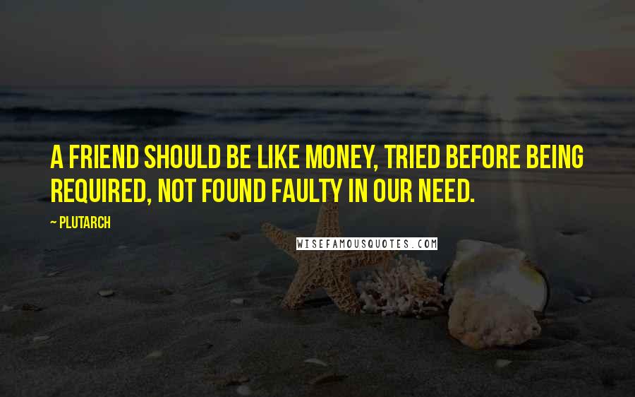 Plutarch Quotes: A friend should be like money, tried before being required, not found faulty in our need.