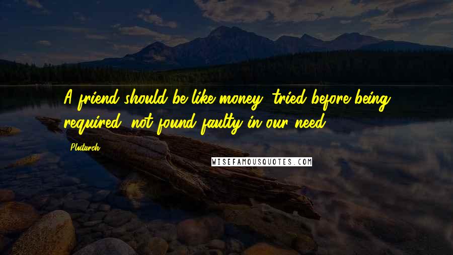 Plutarch Quotes: A friend should be like money, tried before being required, not found faulty in our need.