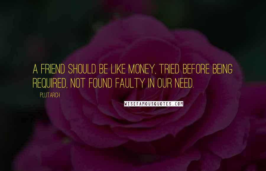 Plutarch Quotes: A friend should be like money, tried before being required, not found faulty in our need.