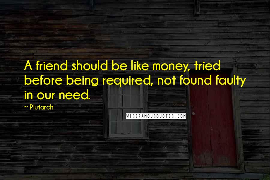 Plutarch Quotes: A friend should be like money, tried before being required, not found faulty in our need.